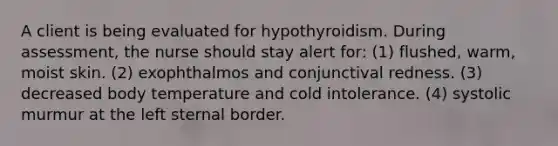 A client is being evaluated for hypothyroidism. During assessment, the nurse should stay alert for: (1) flushed, warm, moist skin. (2) exophthalmos and conjunctival redness. (3) decreased body temperature and cold intolerance. (4) systolic murmur at the left sternal border.