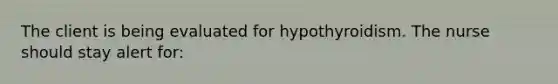 The client is being evaluated for hypothyroidism. The nurse should stay alert for: