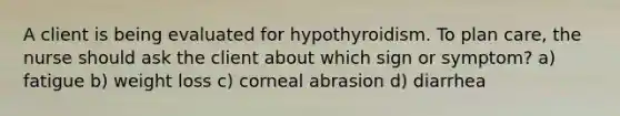 A client is being evaluated for hypothyroidism. To plan care, the nurse should ask the client about which sign or symptom? a) fatigue b) weight loss c) corneal abrasion d) diarrhea