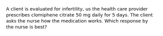 A client is evaluated for infertility, us the health care provider prescribes clomiphene citrate 50 mg daily for 5 days. The client asks the nurse how the medication works. Which response by the nurse is best?