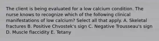 The client is being evaluated for a low calcium condition. The nurse knows to recognize which of the following clinical manifestations of low calcium? Select all that apply. A. Skeletal fractures B. Positive Chvostek's sign C. Negative Trousseau's sign D. Muscle flaccidity E. Tetany