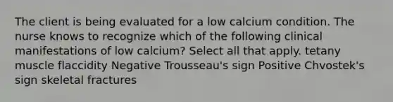 The client is being evaluated for a low calcium condition. The nurse knows to recognize which of the following clinical manifestations of low calcium? Select all that apply. tetany muscle flaccidity Negative Trousseau's sign Positive Chvostek's sign skeletal fractures