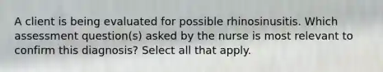 A client is being evaluated for possible rhinosinusitis. Which assessment question(s) asked by the nurse is most relevant to confirm this diagnosis? Select all that apply.