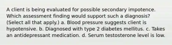 A client is being evaluated for possible secondary impotence. Which assessment finding would support such a diagnosis? (Select all that apply.) a. Blood pressure suggests client is hypotensive. b. Diagnosed with type 2 diabetes mellitus. c. Takes an antidepressant medication. d. Serum testosterone level is low.