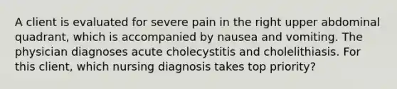 A client is evaluated for severe pain in the right upper abdominal quadrant, which is accompanied by nausea and vomiting. The physician diagnoses acute cholecystitis and cholelithiasis. For this client, which nursing diagnosis takes top priority?