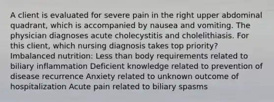 A client is evaluated for severe pain in the right upper abdominal quadrant, which is accompanied by nausea and vomiting. The physician diagnoses acute cholecystitis and cholelithiasis. For this client, which nursing diagnosis takes top priority? Imbalanced nutrition: Less than body requirements related to biliary inflammation Deficient knowledge related to prevention of disease recurrence Anxiety related to unknown outcome of hospitalization Acute pain related to biliary spasms