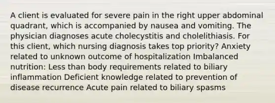 A client is evaluated for severe pain in the right upper abdominal quadrant, which is accompanied by nausea and vomiting. The physician diagnoses acute cholecystitis and cholelithiasis. For this client, which nursing diagnosis takes top priority? Anxiety related to unknown outcome of hospitalization Imbalanced nutrition: Less than body requirements related to biliary inflammation Deficient knowledge related to prevention of disease recurrence Acute pain related to biliary spasms