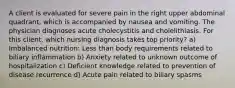 A client is evaluated for severe pain in the right upper abdominal quadrant, which is accompanied by nausea and vomiting. The physician diagnoses acute cholecystitis and cholelithiasis. For this client, which nursing diagnosis takes top priority? a) Imbalanced nutrition: Less than body requirements related to biliary inflammation b) Anxiety related to unknown outcome of hospitalization c) Deficient knowledge related to prevention of disease recurrence d) Acute pain related to biliary spasms