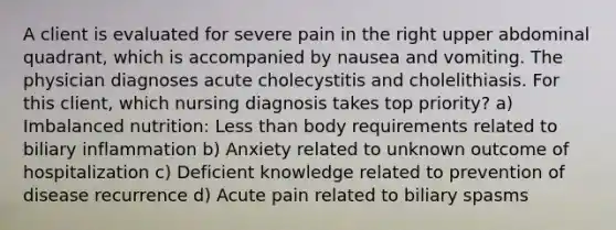 A client is evaluated for severe pain in the right upper abdominal quadrant, which is accompanied by nausea and vomiting. The physician diagnoses acute cholecystitis and cholelithiasis. For this client, which nursing diagnosis takes top priority? a) Imbalanced nutrition: Less than body requirements related to biliary inflammation b) Anxiety related to unknown outcome of hospitalization c) Deficient knowledge related to prevention of disease recurrence d) Acute pain related to biliary spasms