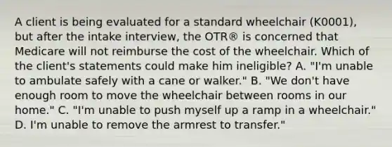 A client is being evaluated for a standard wheelchair (K0001), but after the intake interview, the OTR® is concerned that Medicare will not reimburse the cost of the wheelchair. Which of the client's statements could make him ineligible? A. "I'm unable to ambulate safely with a cane or walker." B. "We don't have enough room to move the wheelchair between rooms in our home." C. "I'm unable to push myself up a ramp in a wheelchair." D. I'm unable to remove the armrest to transfer."