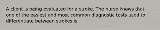 A client is being evaluated for a stroke. The nurse knows that one of the easiest and most common diagnostic tests used to differentiate between strokes is: