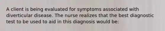 A client is being evaluated for symptoms associated with diverticular disease. The nurse realizes that the best diagnostic test to be used to aid in this diagnosis would be: