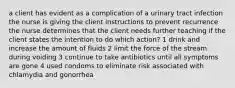 a client has evident as a complication of a urinary tract infection the nurse is giving the client instructions to prevent recurrence the nurse determines that the client needs further teaching if the client states the intention to do which action? 1 drink and increase the amount of fluids 2 limit the force of the stream during voiding 3 continue to take antibiotics until all symptoms are gone 4 used condoms to eliminate risk associated with chlamydia and gonorrhea