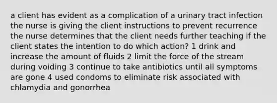 a client has evident as a complication of a urinary tract infection the nurse is giving the client instructions to prevent recurrence the nurse determines that the client needs further teaching if the client states the intention to do which action? 1 drink and increase the amount of fluids 2 limit the force of the stream during voiding 3 continue to take antibiotics until all symptoms are gone 4 used condoms to eliminate risk associated with chlamydia and gonorrhea