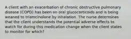 A client with an exacerbation of chronic obstructive pulmonary disease (COPD) has been on oral glucocorticoids and is being weaned to triamcinolone by inhalation. The nurse determines that the client understands the potential adverse effects to watch for during this medication change when the client states to monitor for which?