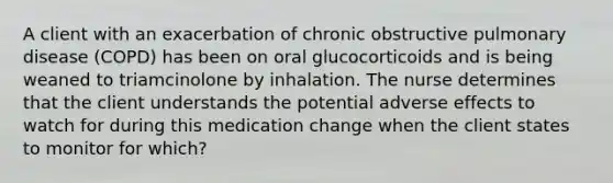 A client with an exacerbation of chronic obstructive pulmonary disease (COPD) has been on oral glucocorticoids and is being weaned to triamcinolone by inhalation. The nurse determines that the client understands the potential adverse effects to watch for during this medication change when the client states to monitor for which?