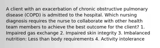 A client with an exacerbation of chronic obstructive pulmonary disease (COPD) is admitted to the hospital. Which nursing diagnosis requires the nurse to collaborate with other health team members to achieve the best outcome for the client? 1. Impaired gas exchange 2. Impaired skin integrity 3. Imbalanced nutrition: Less than body requirements 4. Activity intolerance