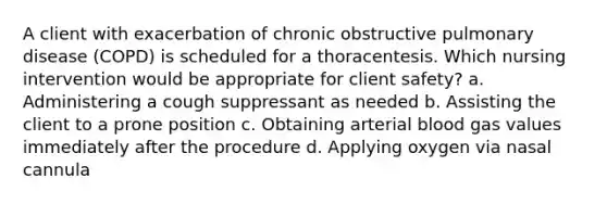 A client with exacerbation of chronic obstructive pulmonary disease (COPD) is scheduled for a thoracentesis. Which nursing intervention would be appropriate for client safety? a. Administering a cough suppressant as needed b. Assisting the client to a prone position c. Obtaining arterial blood gas values immediately after the procedure d. Applying oxygen via nasal cannula