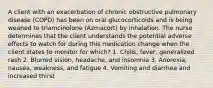 A client with an exacerbation of chronic obstructive pulmonary disease (COPD) has been on oral glucocorticoids and is being weaned to triamcinolone (Azmacort) by inhalation. The nurse determines that the client understands the potential adverse effects to watch for during this medication change when the client states to monitor for which? 1. Chills, fever, generalized rash 2. Blurred vision, headache, and insomnia 3. Anorexia, nausea, weakness, and fatigue 4. Vomiting and diarrhea and increased thirst