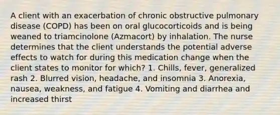 A client with an exacerbation of chronic obstructive pulmonary disease (COPD) has been on oral glucocorticoids and is being weaned to triamcinolone (Azmacort) by inhalation. The nurse determines that the client understands the potential adverse effects to watch for during this medication change when the client states to monitor for which? 1. Chills, fever, generalized rash 2. Blurred vision, headache, and insomnia 3. Anorexia, nausea, weakness, and fatigue 4. Vomiting and diarrhea and increased thirst