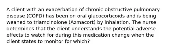 A client with an exacerbation of chronic obstructive pulmonary disease (COPD) has been on oral glucocorticoids and is being weaned to triamcinolone (Azmacort) by inhalation. The nurse determines that the client understands the potential adverse effects to watch for during this medication change when the client states to monitor for which?