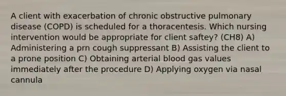 A client with exacerbation of chronic obstructive pulmonary disease (COPD) is scheduled for a thoracentesis. Which nursing intervention would be appropriate for client saftey? (CH8) A) Administering a prn cough suppressant B) Assisting the client to a prone position C) Obtaining arterial blood gas values immediately after the procedure D) Applying oxygen via nasal cannula