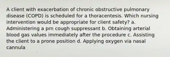 A client with exacerbation of chronic obstructive pulmonary disease (COPD) is scheduled for a thoracentesis. Which nursing intervention would be appropriate for client safety? a. Administering a prn cough suppressant b. Obtaining arterial blood gas values immediately after the procedure c. Assisting the client to a prone position d. Applying oxygen via nasal cannula