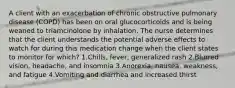 A client with an exacerbation of chronic obstructive pulmonary disease (COPD) has been on oral glucocorticoids and is being weaned to triamcinolone by inhalation. The nurse determines that the client understands the potential adverse effects to watch for during this medication change when the client states to monitor for which? 1.Chills, fever, generalized rash 2.Blurred vision, headache, and insomnia 3.Anorexia, nausea, weakness, and fatigue 4.Vomiting and diarrhea and increased thirst