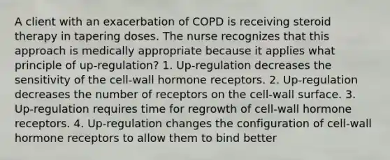 A client with an exacerbation of COPD is receiving steroid therapy in tapering doses. The nurse recognizes that this approach is medically appropriate because it applies what principle of up-regulation? 1. Up-regulation decreases the sensitivity of the cell-wall hormone receptors. 2. Up-regulation decreases the number of receptors on the cell-wall surface. 3. Up-regulation requires time for regrowth of cell-wall hormone receptors. 4. Up-regulation changes the configuration of cell-wall hormone receptors to allow them to bind better