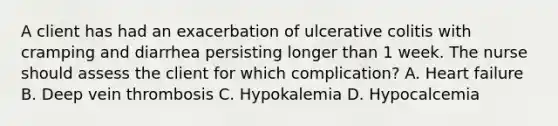 A client has had an exacerbation of ulcerative colitis with cramping and diarrhea persisting longer than 1 week. The nurse should assess the client for which complication? A. Heart failure B. Deep vein thrombosis C. Hypokalemia D. Hypocalcemia