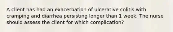 A client has had an exacerbation of ulcerative colitis with cramping and diarrhea persisting longer than 1 week. The nurse should assess the client for which complication?