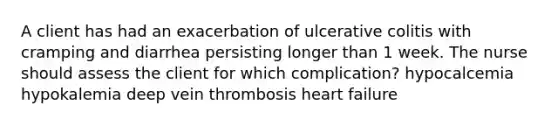 A client has had an exacerbation of ulcerative colitis with cramping and diarrhea persisting longer than 1 week. The nurse should assess the client for which complication? hypocalcemia hypokalemia deep vein thrombosis heart failure