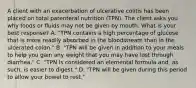 A client with an exacerbation of ulcerative colitis has been placed on total parenteral nutrition (TPN). The client asks you why foods or fluids may not be given by mouth. What is your best response? A. "TPN contains a high percentage of glucose that is more readily absorbed in the bloodstream than in the ulcerated colon." B. "TPN will be given in addition to your meals to help you gain any weight that you may have lost through diarrhea." C. "TPN is considered an elemental formula and, as such, is easier to digest." D. "TPN will be given during this period to allow your bowel to rest."