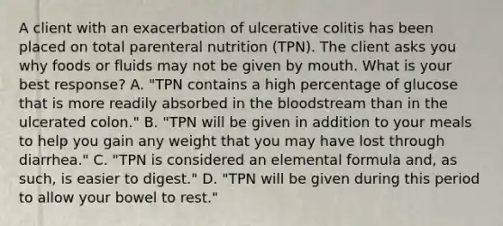 A client with an exacerbation of ulcerative colitis has been placed on total parenteral nutrition (TPN). The client asks you why foods or fluids may not be given by mouth. What is your best response? A. "TPN contains a high percentage of glucose that is more readily absorbed in the bloodstream than in the ulcerated colon." B. "TPN will be given in addition to your meals to help you gain any weight that you may have lost through diarrhea." C. "TPN is considered an elemental formula and, as such, is easier to digest." D. "TPN will be given during this period to allow your bowel to rest."