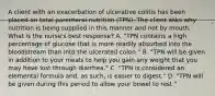 A client with an exacerbation of ulcerative colitis has been placed on total parenteral nutrition (TPN). The client asks why nutrition is being supplied in this manner and not by mouth. What is the nurse's best response? A. "TPN contains a high percentage of glucose that is more readily absorbed into the bloodstream than into the ulcerated colon." B. "TPN will be given in addition to your meals to help you gain any weight that you may have lost through diarrhea." C. "TPN is considered an elemental formula and, as such, is easier to digest." D. "TPN will be given during this period to allow your bowel to rest."