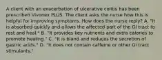 A client with an exacerbation of ulcerative colitis has been prescribed Vivonex PLUS. The client asks the nurse how this is helpful for improving symptoms. How does the nurse reply? A. "It is absorbed quickly and allows the affected part of the GI tract to rest and heal." B. "It provides key nutrients and extra calories to promote healing." C. "It is bland and reduces the secretion of gastric acids." D. "It does not contain caffeine or other GI tract stimulants."