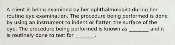 A client is being examined by her ophthalmologist during her routine eye examination. The procedure being performed is done by using an instrument to indent or flatten the surface of the eye. The procedure being performed is known as ________ and it is routinely done to test for ________.