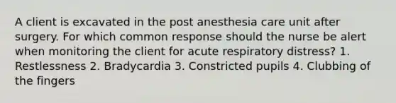 A client is excavated in the post anesthesia care unit after surgery. For which common response should the nurse be alert when monitoring the client for acute respiratory distress? 1. Restlessness 2. Bradycardia 3. Constricted pupils 4. Clubbing of the fingers