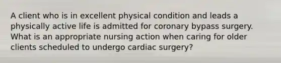 A client who is in excellent physical condition and leads a physically active life is admitted for coronary bypass surgery. What is an appropriate nursing action when caring for older clients scheduled to undergo cardiac surgery?