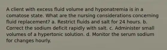 A client with excess fluid volume and hyponatremia is in a comatose state. What are the nursing considerations concerning fluid replacement? a. Restrict fluids and salt for 24 hours. b. Correct the sodium deficit rapidly with salt. c. Administer small volumes of a hypertonic solution. d. Monitor the serum sodium for changes hourly.