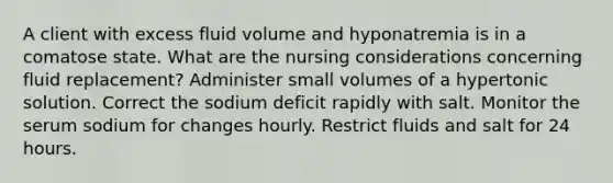 A client with excess fluid volume and hyponatremia is in a comatose state. What are the nursing considerations concerning fluid replacement? Administer small volumes of a hypertonic solution. Correct the sodium deficit rapidly with salt. Monitor the serum sodium for changes hourly. Restrict fluids and salt for 24 hours.