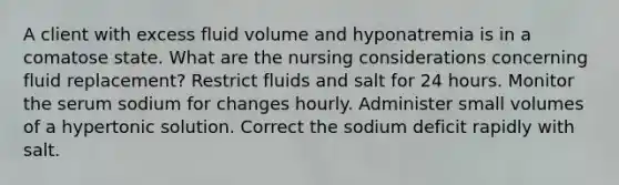 A client with excess fluid volume and hyponatremia is in a comatose state. What are the nursing considerations concerning fluid replacement? Restrict fluids and salt for 24 hours. Monitor the serum sodium for changes hourly. Administer small volumes of a hypertonic solution. Correct the sodium deficit rapidly with salt.