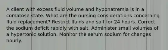 A client with excess fluid volume and hyponatremia is in a comatose state. What are the nursing considerations concerning fluid replacement? Restrict fluids and salt for 24 hours. Correct the sodium deficit rapidly with salt. Administer small volumes of a hypertonic solution. Monitor the serum sodium for changes hourly.