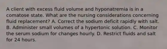 A client with excess fluid volume and hyponatremia is in a comatose state. What are the nursing considerations concerning fluid replacement? A. Correct the sodium deficit rapidly with salt. B. Administer small volumes of a hypertonic solution. C. Monitor the serum sodium for changes hourly. D. Restrict fluids and salt for 24 hours.