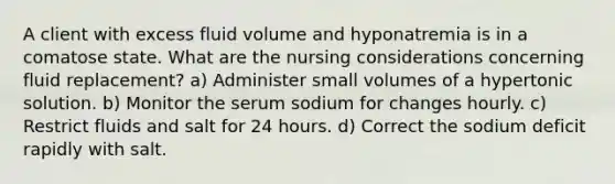 A client with excess fluid volume and hyponatremia is in a comatose state. What are the nursing considerations concerning fluid replacement? a) Administer small volumes of a hypertonic solution. b) Monitor the serum sodium for changes hourly. c) Restrict fluids and salt for 24 hours. d) Correct the sodium deficit rapidly with salt.