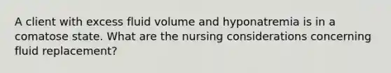 A client with excess fluid volume and hyponatremia is in a comatose state. What are the nursing considerations concerning fluid replacement?