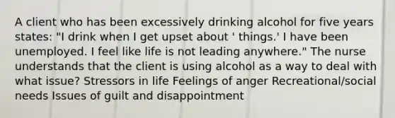 A client who has been excessively drinking alcohol for five years states: "I drink when I get upset about ' things.' I have been unemployed. I feel like life is not leading anywhere." The nurse understands that the client is using alcohol as a way to deal with what issue? Stressors in life Feelings of anger Recreational/social needs Issues of guilt and disappointment