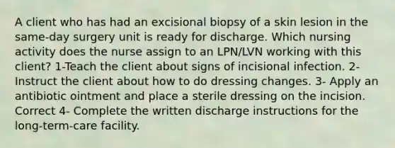 A client who has had an excisional biopsy of a skin lesion in the same-day surgery unit is ready for discharge. Which nursing activity does the nurse assign to an LPN/LVN working with this client? 1-Teach the client about signs of incisional infection. 2- Instruct the client about how to do dressing changes. 3- Apply an antibiotic ointment and place a sterile dressing on the incision. Correct 4- Complete the written discharge instructions for the long-term-care facility.