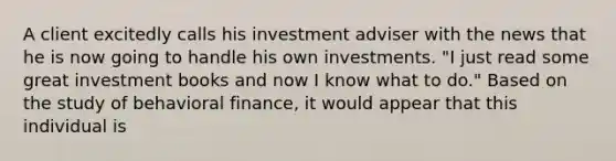 A client excitedly calls his investment adviser with the news that he is now going to handle his own investments. "I just read some great investment books and now I know what to do." Based on the study of behavioral finance, it would appear that this individual is