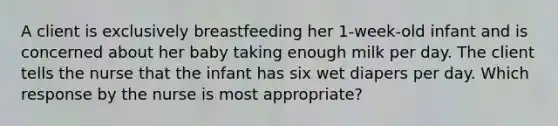 A client is exclusively breastfeeding her 1-week-old infant and is concerned about her baby taking enough milk per day. The client tells the nurse that the infant has six wet diapers per day. Which response by the nurse is most appropriate?